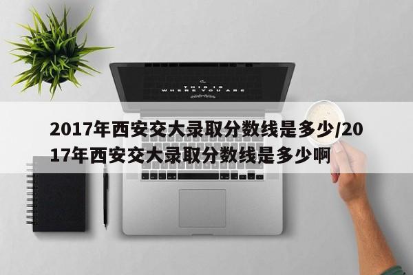 2017年西安交大录取分数线是多少/2017年西安交大录取分数线是多少啊