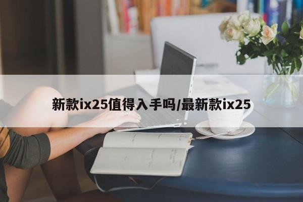 新款ix25值得入手吗/最新款ix25