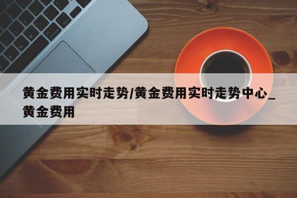 黄金费用实时走势/黄金费用实时走势中心_黄金费用