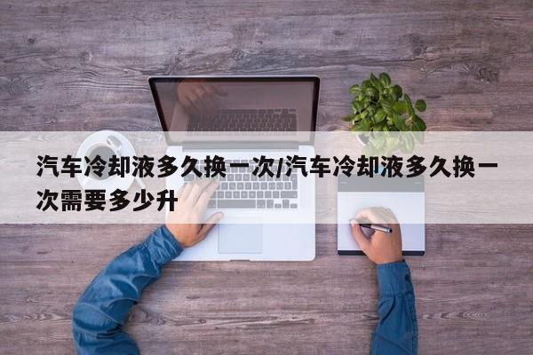 汽车冷却液多久换一次/汽车冷却液多久换一次需要多少升