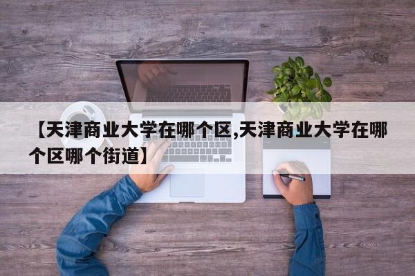 【天津商业大学在哪个区,天津商业大学在哪个区哪个街道】