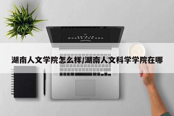 湖南人文学院怎么样/湖南人文科学学院在哪