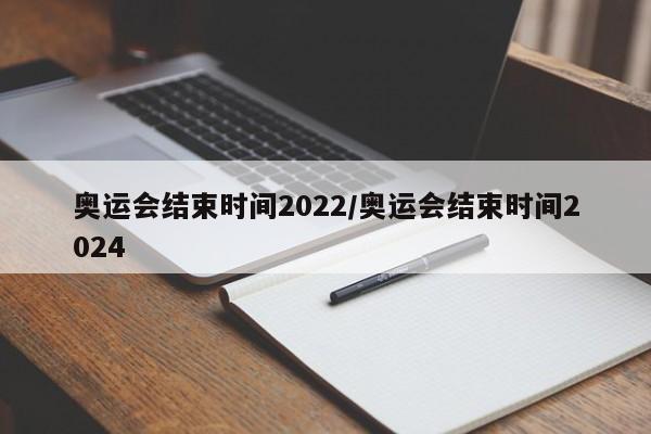 奥运会结束时间2022/奥运会结束时间2024