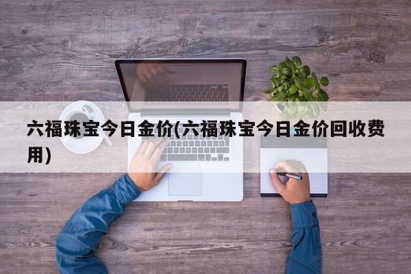 六福珠宝今日金价(六福珠宝今日金价回收费用)