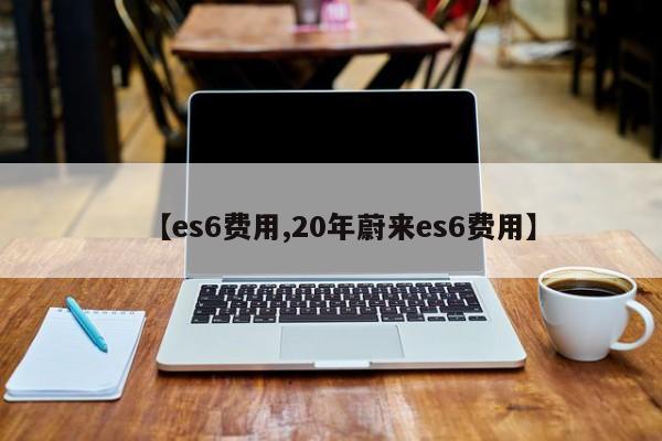 【es6费用,20年蔚来es6费用】