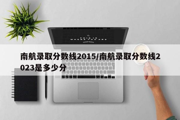 南航录取分数线2015/南航录取分数线2023是多少分