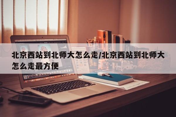 北京西站到北师大怎么走/北京西站到北师大怎么走最方便