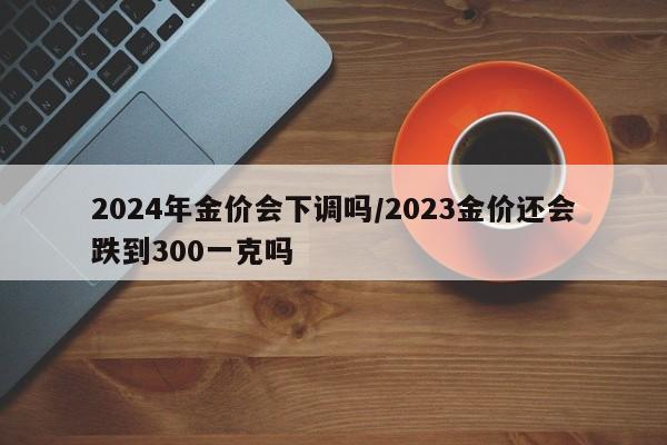 2024年金价会下调吗/2023金价还会跌到300一克吗