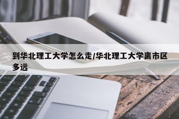 到华北理工大学怎么走/华北理工大学离市区多远