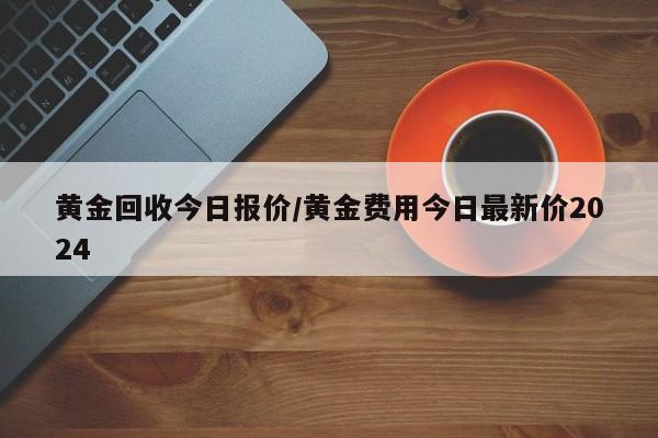 黄金回收今日报价/黄金费用今日最新价2024