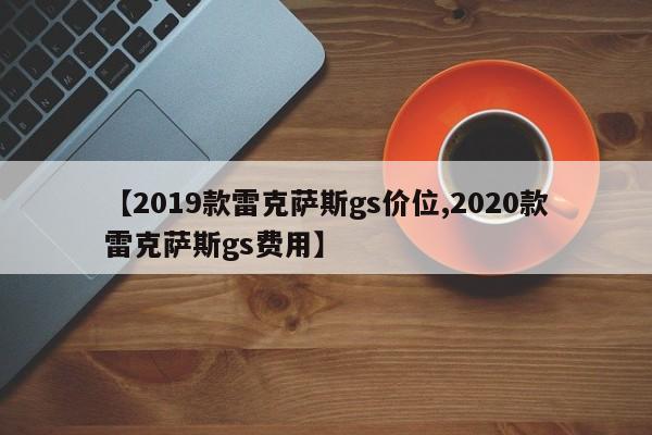 【2019款雷克萨斯gs价位,2020款雷克萨斯gs费用】