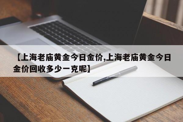 【上海老庙黄金今日金价,上海老庙黄金今日金价回收多少一克呢】