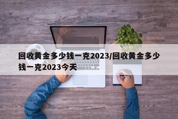 回收黄金多少钱一克2023/回收黄金多少钱一克2023今天