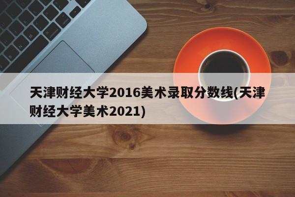 天津财经大学2016美术录取分数线(天津财经大学美术2021)