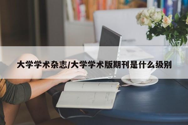 大学学术杂志/大学学术版期刊是什么级别