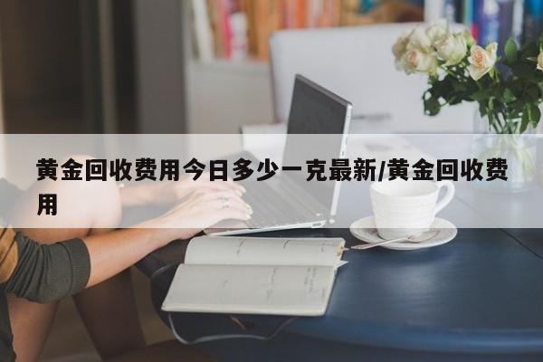 黄金回收费用今日多少一克最新/黄金回收费用