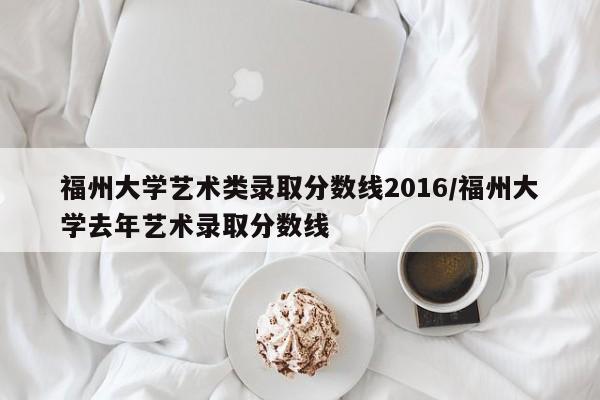 福州大学艺术类录取分数线2016/福州大学去年艺术录取分数线