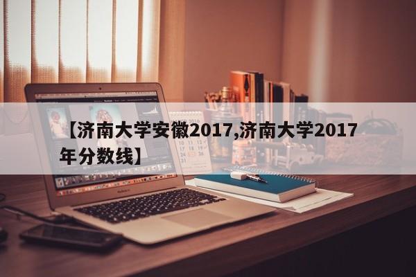 【济南大学安徽2017,济南大学2017年分数线】