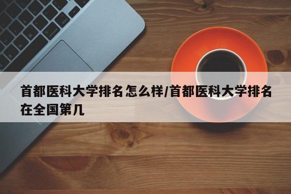 首都医科大学排名怎么样/首都医科大学排名在全国第几