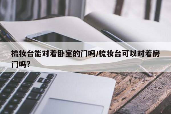 梳妆台能对着卧室的门吗/梳妆台可以对着房门吗?