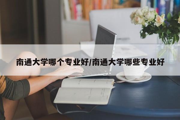 南通大学哪个专业好/南通大学哪些专业好