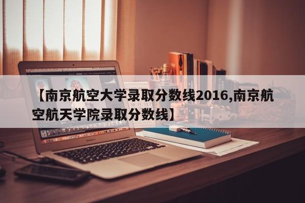 【南京航空大学录取分数线2016,南京航空航天学院录取分数线】