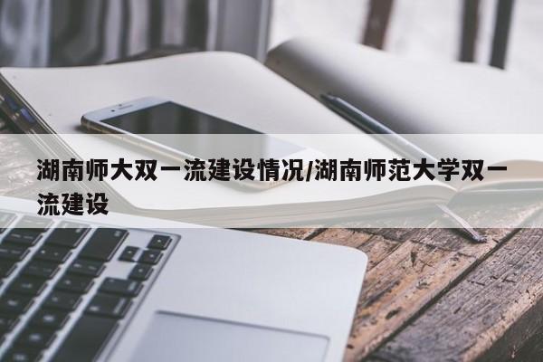 湖南师大双一流建设情况/湖南师范大学双一流建设