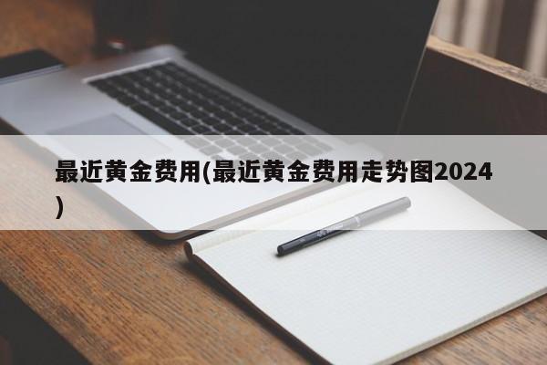 最近黄金费用(最近黄金费用走势图2024)