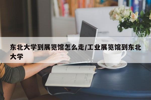 东北大学到展览馆怎么走/工业展览馆到东北大学