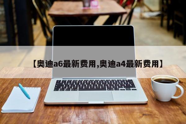 【奥迪a6最新费用,奥迪a4最新费用】