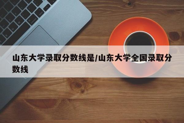 山东大学录取分数线是/山东大学全国录取分数线