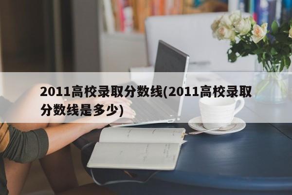 2011高校录取分数线(2011高校录取分数线是多少)