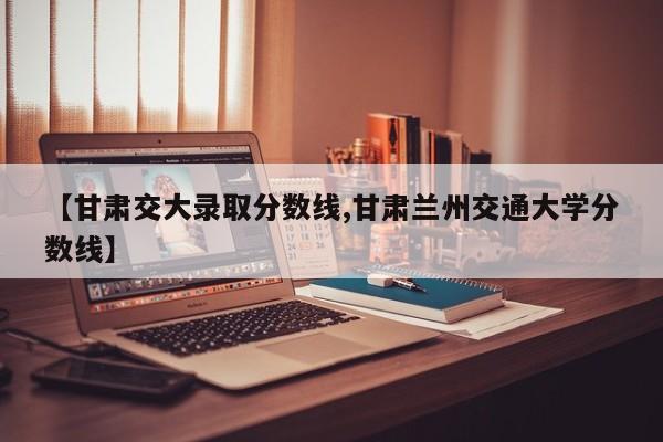 【甘肃交大录取分数线,甘肃兰州交通大学分数线】