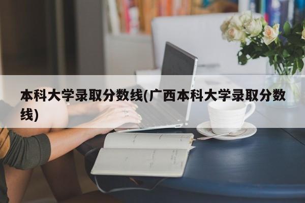 本科大学录取分数线(广西本科大学录取分数线)