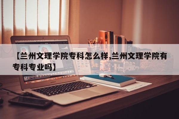 【兰州文理学院专科怎么样,兰州文理学院有专科专业吗】