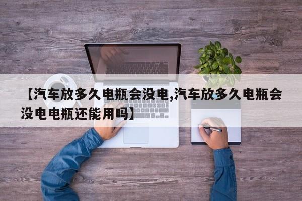 【汽车放多久电瓶会没电,汽车放多久电瓶会没电电瓶还能用吗】