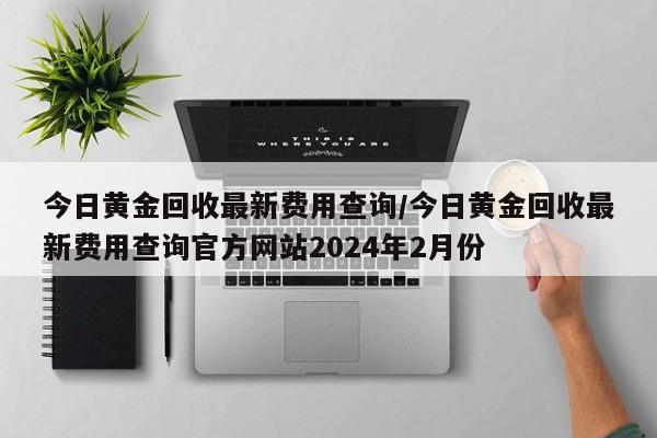 今日黄金回收最新费用查询/今日黄金回收最新费用查询官方网站2024年2月份