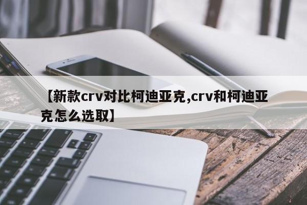 【新款crv对比柯迪亚克,crv和柯迪亚克怎么选取】