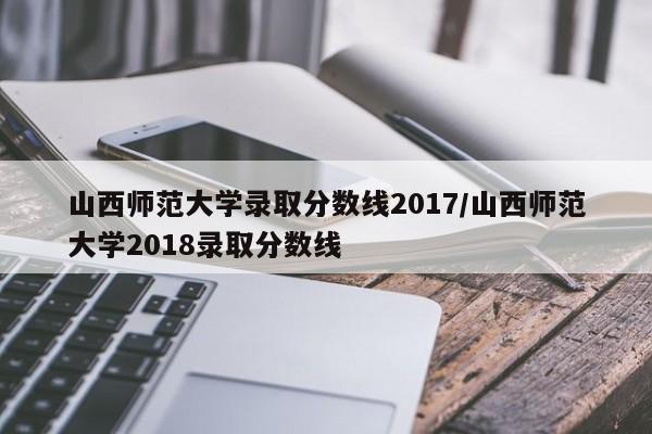 山西师范大学录取分数线2017/山西师范大学2018录取分数线