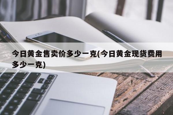 今日黄金售卖价多少一克(今日黄金现货费用多少一克)