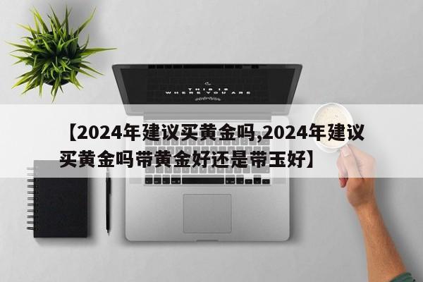 【2024年建议买黄金吗,2024年建议买黄金吗带黄金好还是带玉好】