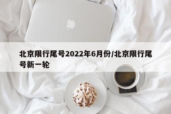 北京限行尾号2022年6月份/北京限行尾号新一轮