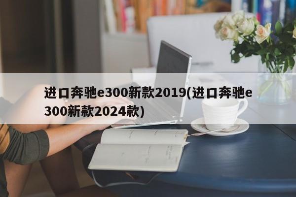 进口奔驰e300新款2019(进口奔驰e300新款2024款)