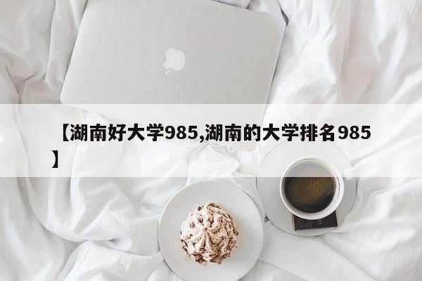 【湖南好大学985,湖南的大学排名985】