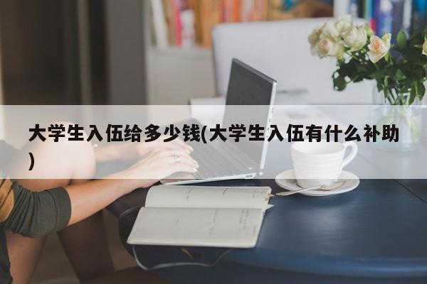 大学生入伍给多少钱(大学生入伍有什么补助)