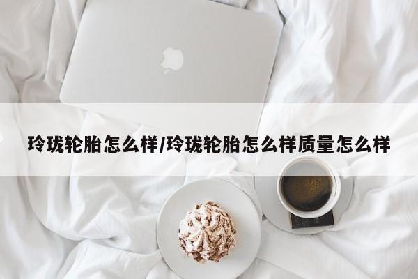 玲珑轮胎怎么样/玲珑轮胎怎么样质量怎么样