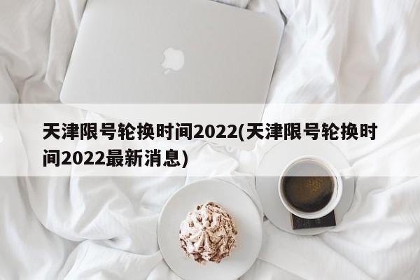 天津限号轮换时间2022(天津限号轮换时间2022最新消息)