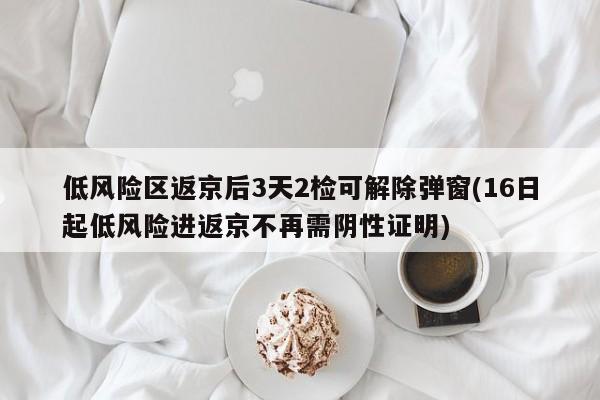 低风险区返京后3天2检可解除弹窗(16日起低风险进返京不再需阴性证明)