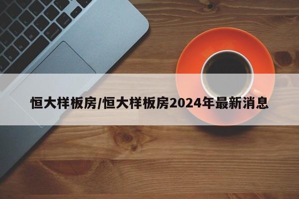 恒大样板房/恒大样板房2024年最新消息