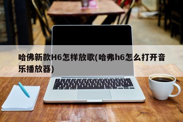 哈佛新款H6怎样放歌(哈弗h6怎么打开音乐播放器)